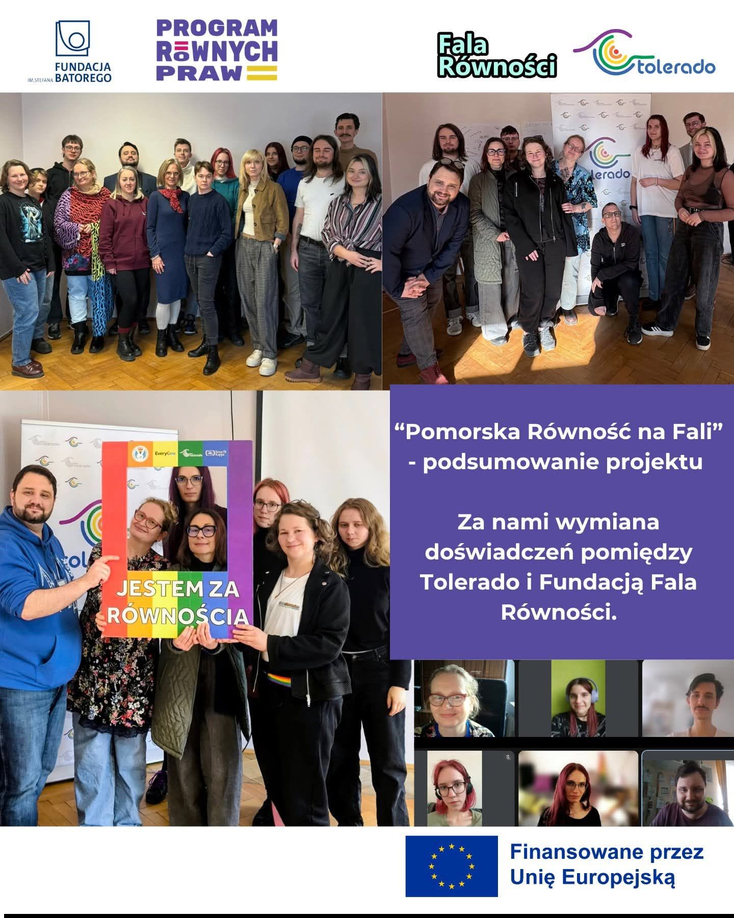 Plakat cyfrowy o strukturze kafelkowej na fioletowym i białym tle, podsumowujący projekt społeczny. Górny pasek (Logotypy): Od lewej widoczne są loga partnerów i finansowania: „Fundacja im. Stefana Batorego”, „Program Równych Praw”, „Fala Równości” oraz „Tolerado”. Górna sekcja zdjęciowa: Składa się z dwóch prostokątnych fotografii przedstawiających grupy uczestników (około kilkunastu młodych dorosłych) stojących w pomieszczeniach konferencyjnych. Atmosfera na zdjęciach jest swobodna, ludzie uśmiechają się do aparatu. Dolna lewa sekcja: Duże zdjęcie przedstawia grupę sześciu osób pozujących z dużą, kolorową, papierową ramką stylizowaną na fotobudkę. Dolna część ramki ma wzór tęczy (flagi LGBT+) i widnieje na niej biały napis: „JESTEM ZA RÓWNOŚCIĄ”. Uczestnicy uśmiechają się, wyglądając zza ramki. Dolna prawa sekcja (Tekst główny na fioletowym tle): „Pomorska Równość na Fali” – podsumowanie projektu. Za nami wymiana doświadczeń pomiędzy Tolerado i Fundacją Fala Równości. Prawy dolny róg: Mozaika sześciu małych, kwadratowych zrzutów ekranu z wideokonferencji, pokazujących twarze poszczególnych uczestników biorących udział w spotkaniach online. Dolny pasek: Po prawej stronie na białym tle znajduje się flaga Unii Europejskiej oraz napis: „Finansowane przez Unię Europejską”.