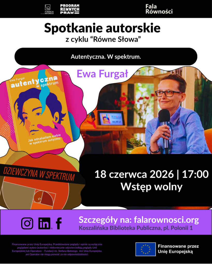 Opis graficzny i układ plakatu: Plakat ma nowoczesną, wielokolorową kompozycję o nieregularnych, obłych kształtach. Góra i dół plakatu są czarne, środek ma białe tło, a dolna sekcja informacyjna jest fioletowa. W centralnej części po prawej stronie znajduje się zdjęcie uśmiechniętej Ewy Furgał – kobiety w krótkich, ciemnych włosach i okularach, ubranej w niebieską koszulę, trzymającej w dłoni mikrofon. Po lewej stronie widoczne są ilustracje okładek jej dwóch książek wkomponowane w kolorowe, faliste ramki. Pełna treść napisów na plakacie (od góry do dołu): Logotypy na czarnym pasku u góry: Fundacja im. Stefana Batorego, Program Równych Praw, Fala Równości. Główny nagłówek: Spotkanie autorskie z cyklu „Równe Słowa” Podtytuł w czarnej ramce: Autentyczna. W spektrum. Imię i nazwisko fioletową czcionką nad zdjęciem: Ewa Furgał Grafiki okładek po lewej: Górna okładka: „Ewa Furgał – autentyczna w spektrum. Jak odnalazłam siebie w spektrum autyzmu” (żółte tło z niebiesko-fioletowym portretem twarzy). Dolna okładka: „Dziewczyna w spektrum” (ciemne tło z geometrycznym motywem złotej spirali). Informacja o terminie w czarnej ramce po prawej: 18 czerwca 2026 | 17:00 | Wstęp wolny Fioletowy pasek informacyjny: Ikony social media: Instagram, LinkedIn, Facebook. Tekst: Szczegóły na: falarownosci.org Miejsce: Koszalińska Biblioteka Publiczna, pl. Polonii 1 Stopka na czarnym tle u dołu: Logotyp Unii Europejskiej z napisem: „Finansowane przez Unię Europejską”. Nota prawna: „Finansowane przez Unię Europejską. Przedstawione poglądy i opinie są wyłącznie poglądami autora (autorów) i niekoniecznie odzwierciedlają poglądy Unii Europejskiej lub Operatora – Fundacji im. Stefana Batorego. Ani Unia Europejska, ani Operator nie mogą ponosić za nie odpowiedzialności.”