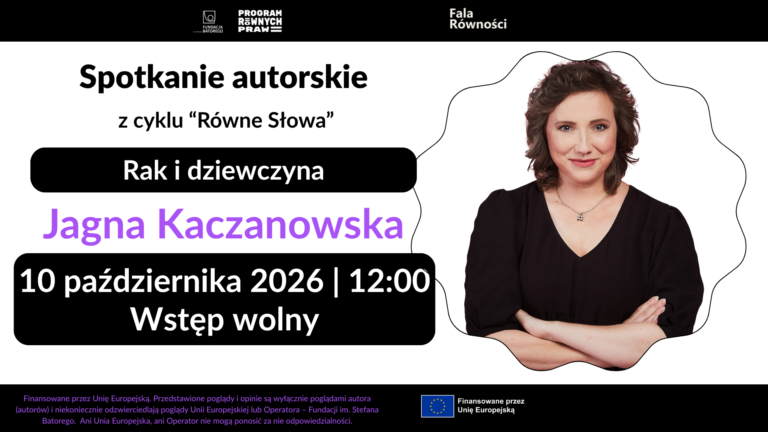 Plakat o dominującym białym tłe z fioletowymi i czarnymi elementami. Na górze znajdują się logotypy: Fundacja im. Stefana Batorego, Program Równych Praw oraz Fala Równości. Poniżej, czarną czcionką, napisano: "Spotkanie autorskie z cyklu 'Równe Słowa'". Dalej, w czarnym prostokącie z zaokrąglonymi rogami, białą czcionką umieszczono tytuł spotkania: "Rak i dziewczyna". W centralnej części plakatu, po lewej stronie, fioletową czcionką widnieje imię i nazwisko autorki: "Jagna Kaczanowska". Poniżej znajduje się informacja o miejscu spotkania: "Koszalińska Biblioteka Publiczna, pl. Polonii 1" oraz ikona czerwonego pineski. Po prawej stronie plakatu umieszczono zdjęcie autorki, Jagny Kaczanowskiej, uśmiechającej się do obiektywu. Kobieta ma brązowe włosy i jest ubrana w czarną bluzkę. W dolnej części plakatu, w czarnym prostokącie z zaokrąglonymi rogami, białą czcionką podano datę i godzinę spotkania: "10 października 2026 | 12:00" oraz informację o wstępie: "Wstęp wolny". Obok daty znajduje się ikona kalendarza. Na dole plakatu, na fioletowym tle, białą czcionką napisano: "Szczegóły na: falarownosci.org". W samym dole plakatu znajduje się stopka z logo Unii Europejskiej oraz informacją o finansowaniu: "Finansowane przez Unię Europejską. Przedstawione poglądy i opinie są wyłącznie poglądami autora (autorów) i niekoniecznie odzwierciedlają poglądy Unii Europejskiej lub Operatora – Fundacji im. Stefana Batorego. Ani Unia Europejska, ani Operator nie mogą ponosić za nie odpowiedzialności."