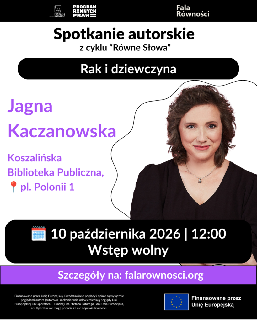Plakat o dominującym białym tłe z fioletowymi i czarnymi elementami. Na górze znajdują się logotypy: Fundacja im. Stefana Batorego, Program Równych Praw oraz Fala Równości.
Poniżej, czarną czcionką, napisano: "Spotkanie autorskie z cyklu 'Równe Słowa'". Dalej, w czarnym prostokącie z zaokrąglonymi rogami, białą czcionką umieszczono tytuł spotkania: "Rak i dziewczyna".
W centralnej części plakatu, po lewej stronie, fioletową czcionką widnieje imię i nazwisko autorki: "Jagna Kaczanowska". Poniżej znajduje się informacja o miejscu spotkania: "Koszalińska Biblioteka Publiczna, pl. Polonii 1" oraz ikona czerwonego pineski.
Po prawej stronie plakatu umieszczono zdjęcie autorki, Jagny Kaczanowskiej, uśmiechającej się do obiektywu. Kobieta ma brązowe włosy i jest ubrana w czarną bluzkę.
W dolnej części plakatu, w czarnym prostokącie z zaokrąglonymi rogami, białą czcionką podano datę i godzinę spotkania: "10 października 2026 | 12:00" oraz informację o wstępie: "Wstęp wolny". Obok daty znajduje się ikona kalendarza.
Na dole plakatu, na fioletowym tle, białą czcionką napisano: "Szczegóły na: falarownosci.org".
W samym dole plakatu znajduje się stopka z logo Unii Europejskiej oraz informacją o finansowaniu: "Finansowane przez Unię Europejską. Przedstawione poglądy i opinie są wyłącznie poglądami autora (autorów) i niekoniecznie odzwierciedlają poglądy Unii Europejskiej lub Operatora – Fundacji im. Stefana Batorego. Ani Unia Europejska, ani Operator nie mogą ponosić za nie odpowiedzialności."