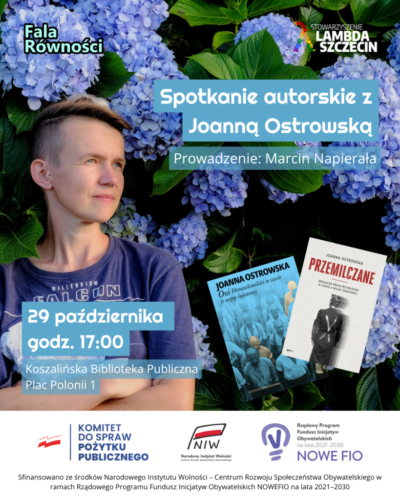 Pionowy plakat informacyjny utrzymany w niebiesko-zielonej kolorystyce. Tło górnej i środkowej części stanowi bujny krzew kwitnącej, jasnoniebieskiej hortensji z zielonymi liśćmi. Po lewej stronie widoczne jest zdjęcie Joanny Ostrowskiej z profilu/półprofilu – osoby o krótkich, jasnobrązowych włosach, w granatowej koszulce z napisem „Millennium Falcon”, spoglądającej w przestrzeń. W prawym dolnym rogu kompozycji umieszczono miniatury dwóch okładek książek autorstwa Joanny Ostrowskiej: Pierwsza w niebieskiej tonacji z archiwalnym zdjęciem więźniów obozowych: „Oni. Homoseksualiści w czasie II wojny światowej”. Druga z jasnym tłem i postacią widzianą od tyłu w pasiastej odzieży: „Przemilczane. Seksualna praca przymusowa w czasie II wojny światowej”. Napisy na grafice: W lewym górnym rogu: czarny napis z białym obrysem „Fala Równości”. W prawym górnym rogu: logo i napis „STOWARZYSZENIE LAMBDA SZCZECIN” z motywem tęczowych kółek. Po prawej stronie w niebieskich ramkach: „Spotkanie autorskie z Joanną Ostrowską” oraz poniżej: „Prowadzenie: Marcin Napierała”. Po lewej stronie na dole, na niebieskich polach: „29 października, godz. 17:00”, a pod spodem informacja o miejscu: „Koszalińska Biblioteka Publiczna, Plac Polonii 1”. Dolny pas informacyjny (białe tło): Na dole plakatu znajdują się logotypy instytucji wspierających: Komitet do Spraw Pożytku Publicznego, NIW – Narodowy Instytut Wolności (Centrum Rozwoju Społeczeństwa Obywatelskiego), Rządowy Program Fundusz Inicjatyw Obywatelskich na lata 2021–2030 NOWEFIO. Pod logotypami znajduje się dopisek: „Sfinansowano ze środków Narodowego Instytutu Wolności – Centrum Rozwoju Społeczeństwa Obywatelskiego w ramach Rządowego Programu Fundusz Inicjatyw Obywatelskich NOWEFIO na lata 2021–2030”.